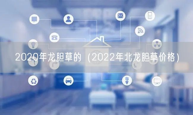 2020年龙胆草的（2022年北龙胆草价格）