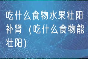 吃什么食物水果壮阳补肾（吃什么食物能壮阳）