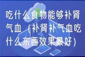 吃什么食物能够补肾气血（补肾补气血吃什么东西效果最好）