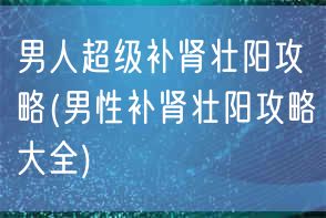 男人超级补肾壮阳攻略(男性补肾壮阳攻略大全)