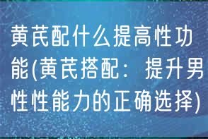 黄芪配什么提高性功能(黄芪搭配：提升男性性能力的正确选择)