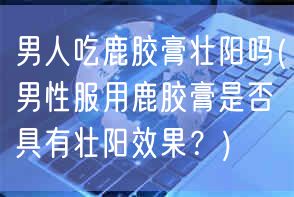 男人吃鹿胶膏壮阳吗(男性服用鹿胶膏是否具有壮阳效果？)