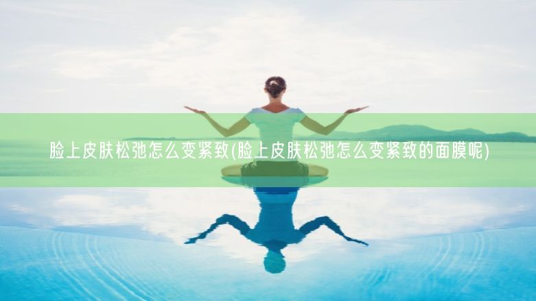 脸上皮肤松弛怎么变紧致(脸上皮肤松弛怎么变紧致的面膜呢)