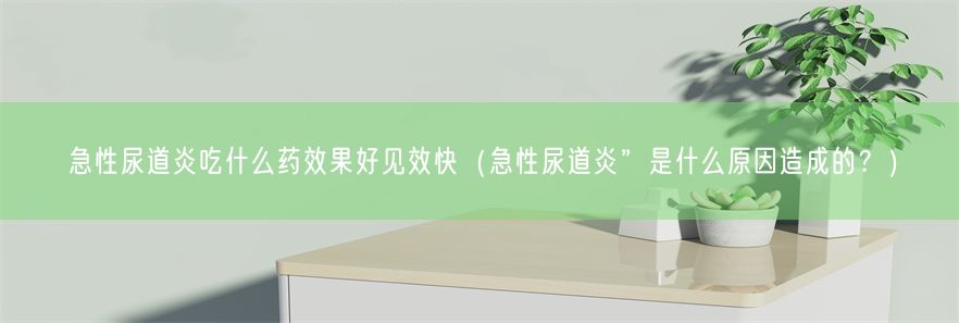 急性尿道炎吃什么药效果好见效快（急性尿道炎”是什么原因造成的？）