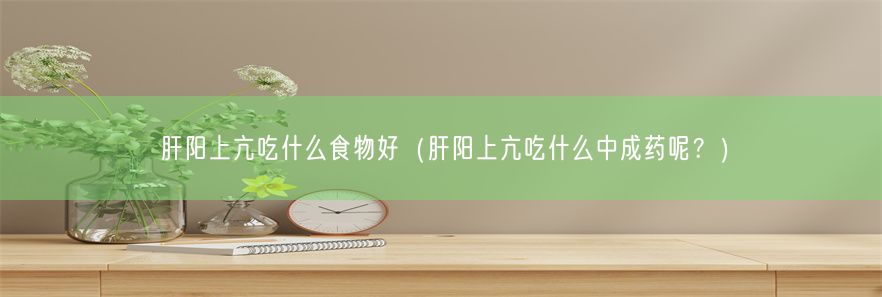 肝阳上亢吃什么食物好（肝阳上亢吃什么中成药呢？）