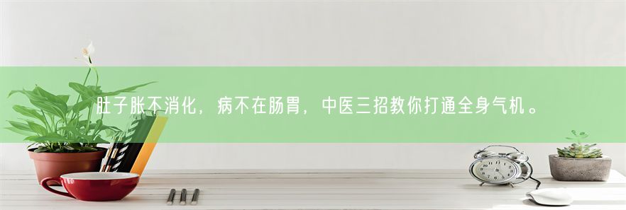 肚子胀不消化，病不在肠胃，中医三招教你打通全身气机。