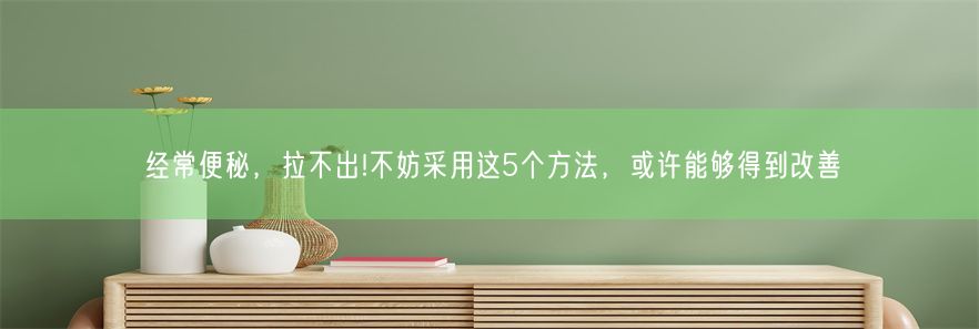 经常便秘，拉不出!不妨采用这5个方法，或许能够得到改善