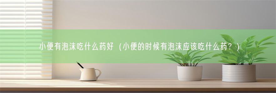 小便有泡沫吃什么药好（小便的时候有泡沫应该吃什么药？）