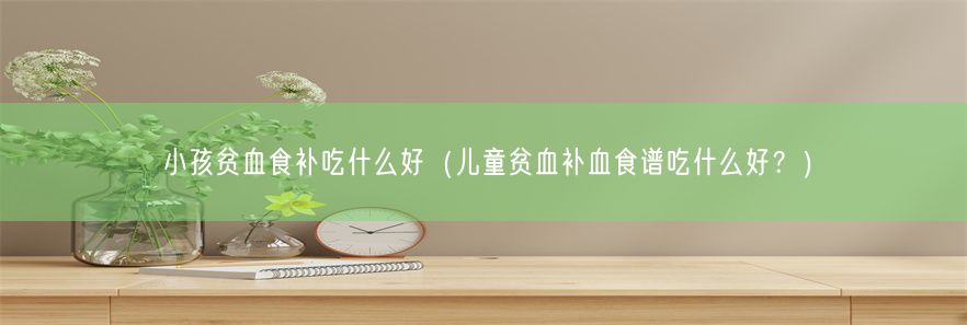 小孩贫血食补吃什么好（儿童贫血补血食谱吃什么好？）