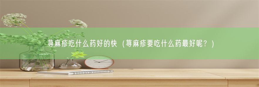 荨麻疹吃什么药好的快（荨麻疹要吃什么药最好呢？）