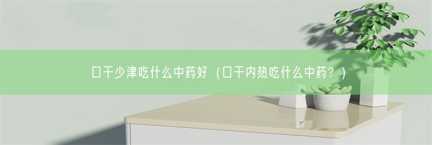 口干少津吃什么中药好（口干内热吃什么中药？）