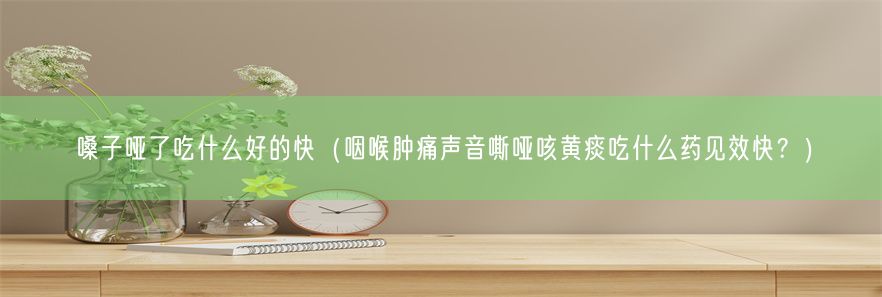 嗓子哑了吃什么好的快（咽喉肿痛声音嘶哑咳黄痰吃什么药见效快？）