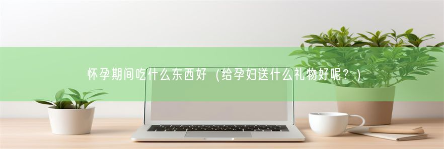 怀孕期间吃什么东西好（给孕妇送什么礼物好呢？）