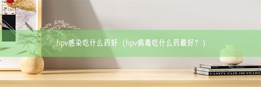 hpv感染吃什么药好（hpv病毒吃什么药最好？）