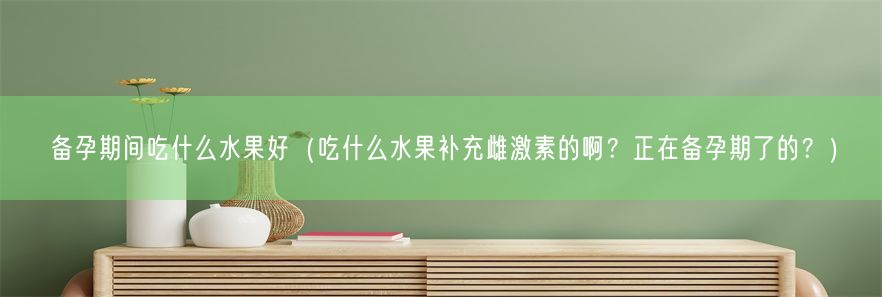 备孕期间吃什么水果好（吃什么水果补充雌激素的啊？正在备孕期了的？）