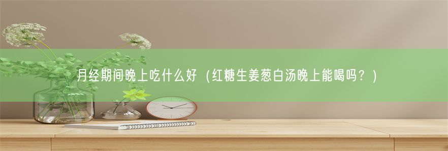 月经期间晚上吃什么好（红糖生姜葱白汤晚上能喝吗？）