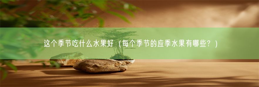 这个季节吃什么水果好（每个季节的应季水果有哪些？）