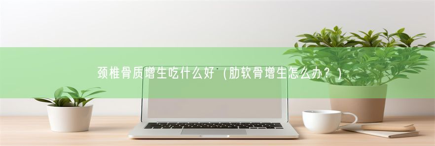 颈椎骨质增生吃什么好（肋软骨增生怎么办？）