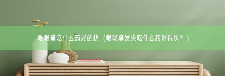 咽喉痛吃什么药好的快（喉咙痛发炎吃什么药好得快？）