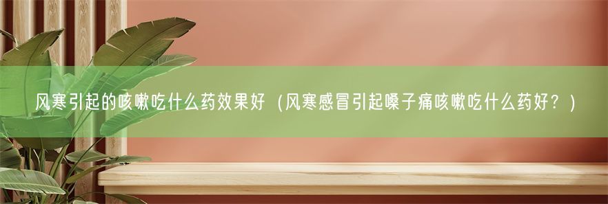 风寒引起的咳嗽吃什么药效果好（风寒感冒引起嗓子痛咳嗽吃什么药好？）