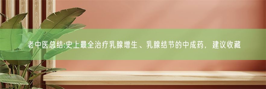 老中医总结:史上最全治疗乳腺增生、乳腺结节的中成药，建议收藏