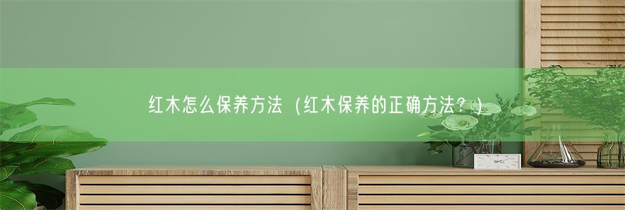 红木怎么保养方法（红木保养的正确方法？）