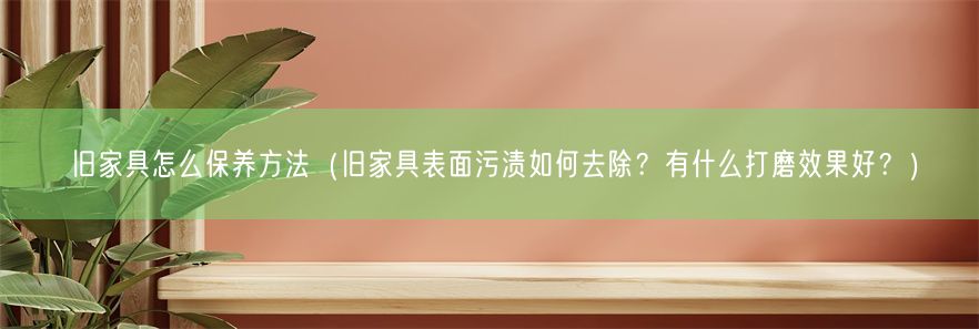 旧家具怎么保养方法（旧家具表面污渍如何去除？有什么打磨效果好？）