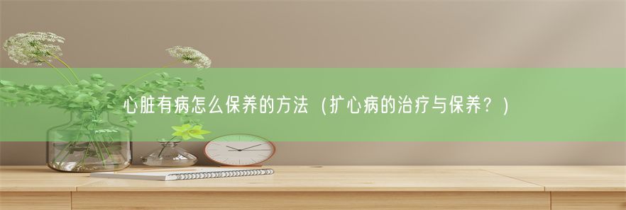 心脏有病怎么保养的方法（扩心病的治疗与保养？）