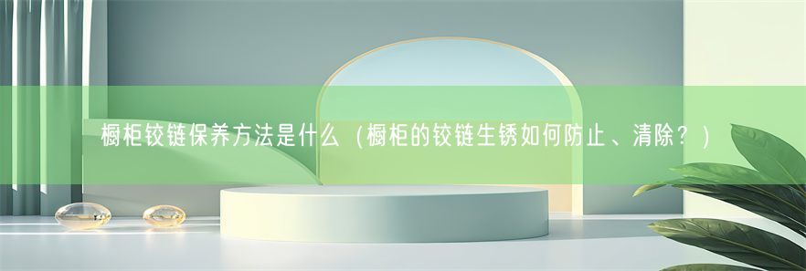 橱柜铰链保养方法是什么（橱柜的铰链生锈如何防止、清除？）