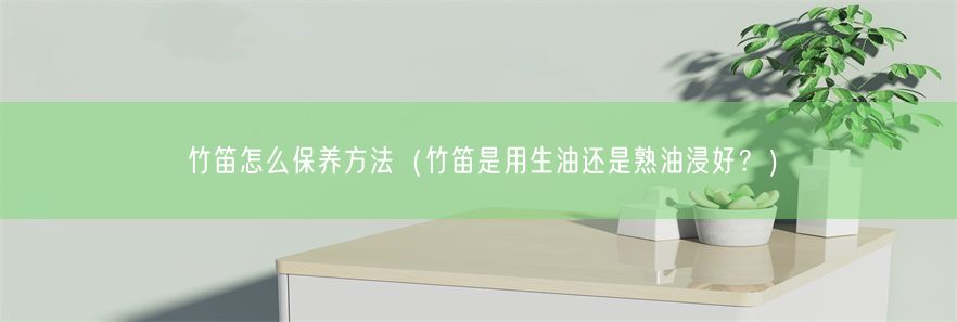 竹笛怎么保养方法（竹笛是用生油还是熟油浸好？）