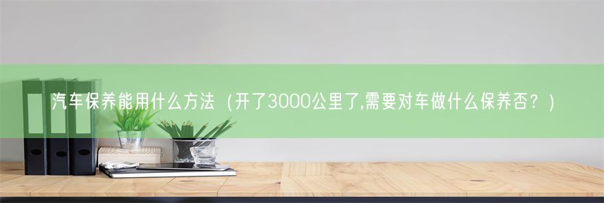 汽车保养能用什么方法（开了3000公里了,需要对车做什么保养否？）