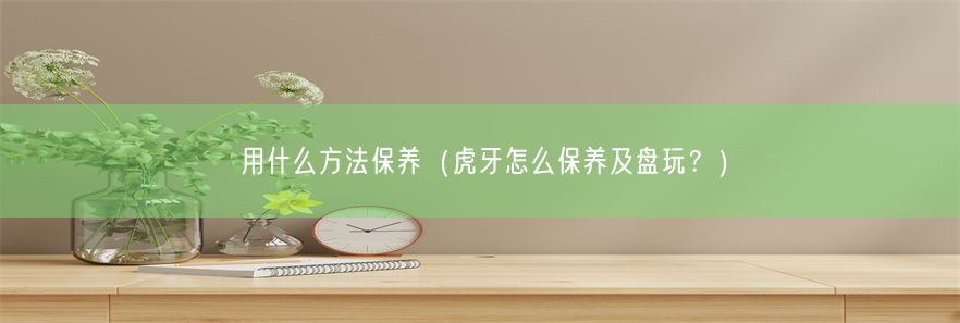 用什么方法保养（虎牙怎么保养及盘玩？）