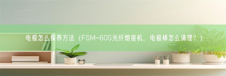 电极怎么保养方法（FSM-60S光纤熔接机，电极棒怎么清理？