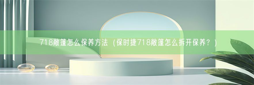 718敞篷怎么保养方法（保时捷718敞篷怎么拆开保养？）