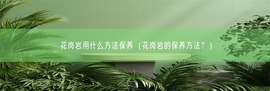 花岗岩用什么方法保养（花岗岩的保养方法？）