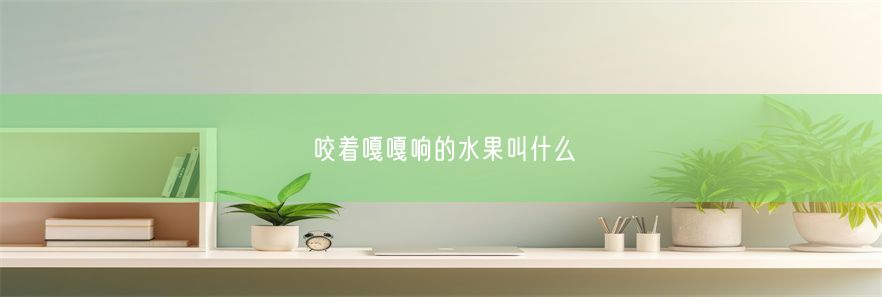 咬着嘎嘎响的水果叫什么