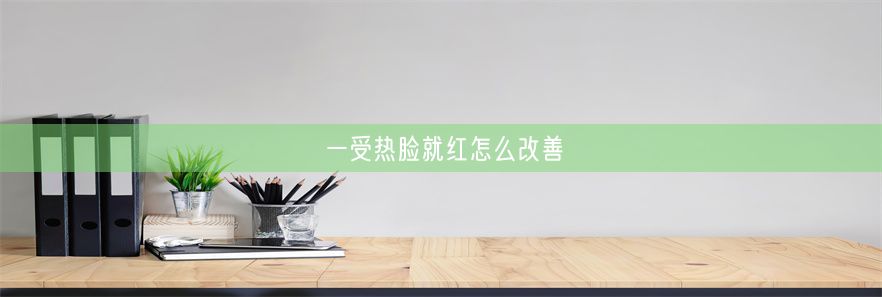 一受热脸就红怎么改善