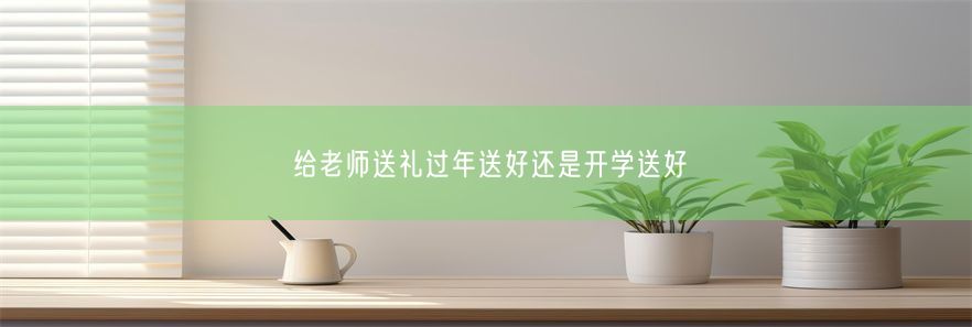 给老师送礼过年送好还是开学送好