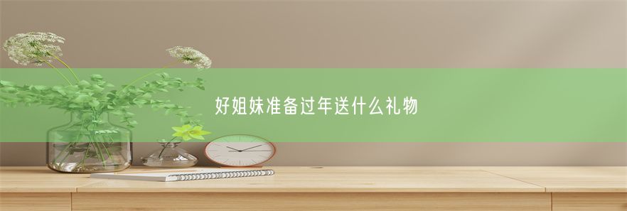 好姐妹准备过年送什么礼物