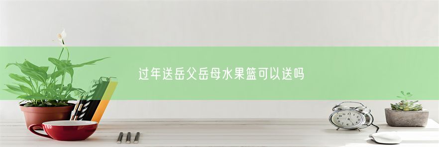 过年送岳父岳母水果篮可以送吗