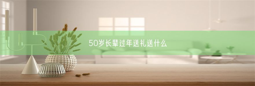 50岁长辈过年送礼送什么