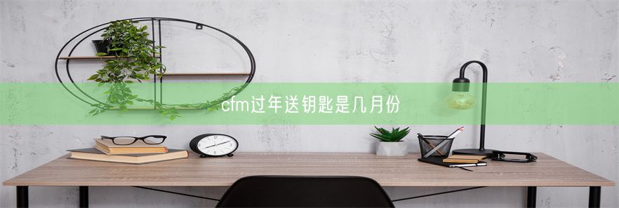 cfm过年送钥匙是几月份