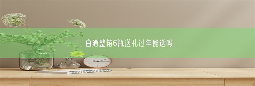 白酒整箱6瓶送礼过年能送吗