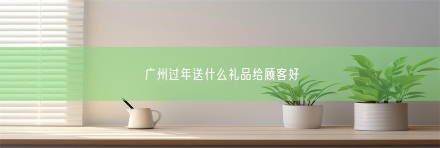 广州过年送什么礼品给顾客好