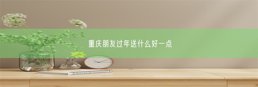 重庆朋友过年送什么好一点