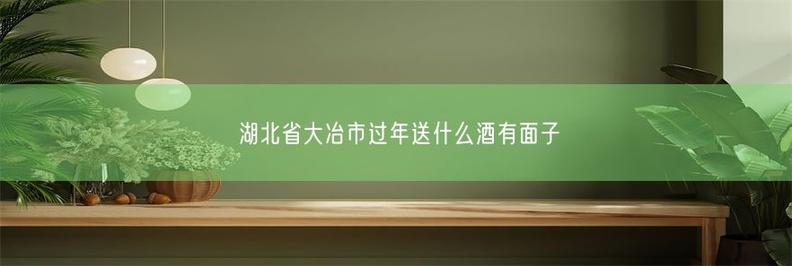 湖北省大冶市过年送什么酒有面子