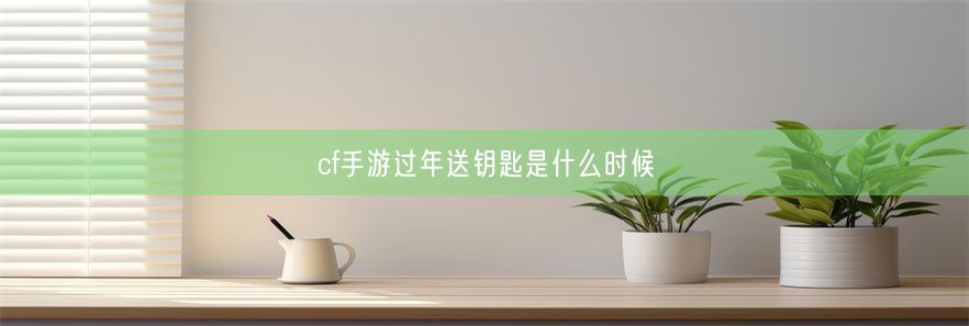 cf手游过年送钥匙是什么时候