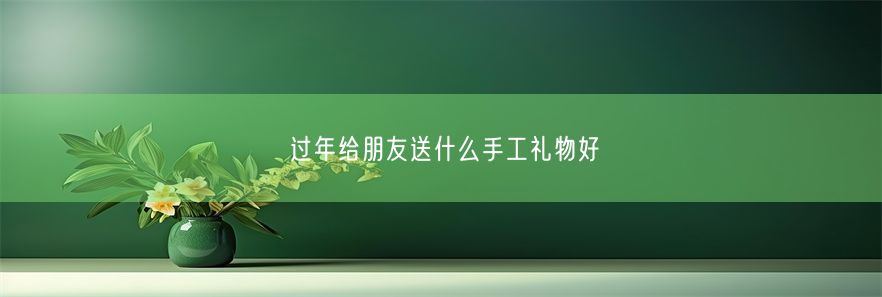 过年给朋友送什么手工礼物好