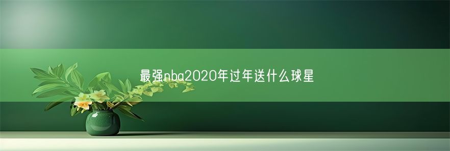 最强nba2020年过年送什么球星