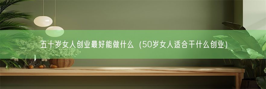 五十岁女人创业最好能做什么（50岁女人适合干什么创业）